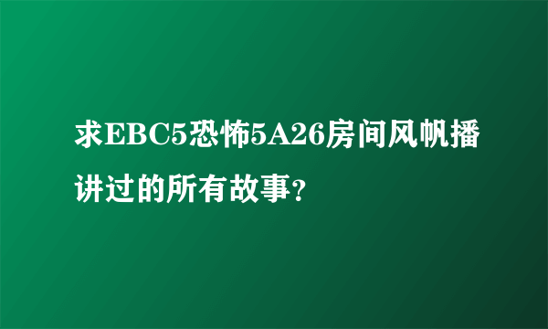 求EBC5恐怖5A26房间风帆播讲过的所有故事？