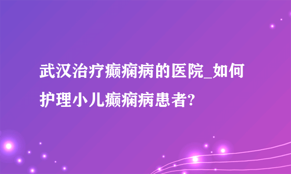 武汉治疗癫痫病的医院_如何护理小儿癫痫病患者?