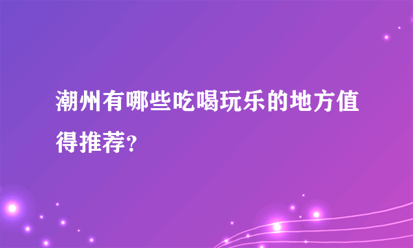 潮州有哪些吃喝玩乐的地方值得推荐？