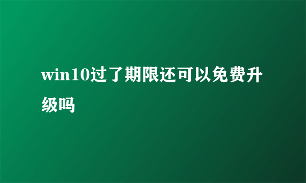 win10过了期限还可以免费升级吗