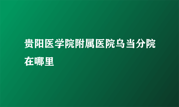 贵阳医学院附属医院乌当分院在哪里