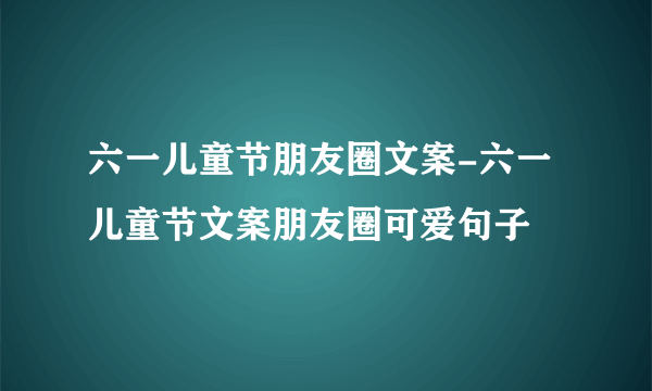 六一儿童节朋友圈文案-六一儿童节文案朋友圈可爱句子