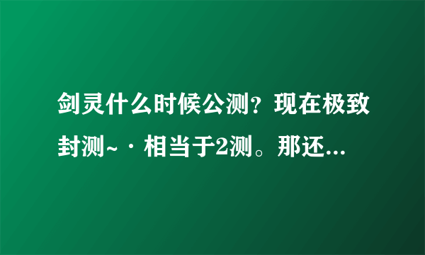 剑灵什么时候公测？现在极致封测~·相当于2测。那还要测试多少次？