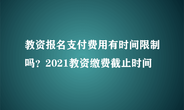 教资报名支付费用有时间限制吗？2021教资缴费截止时间