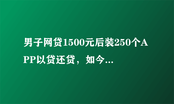 男子网贷1500元后装250个APP以贷还贷，如今已欠款55万，大家怎么看？