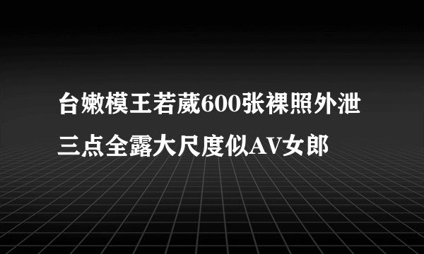 台嫩模王若葳600张裸照外泄 三点全露大尺度似AV女郎