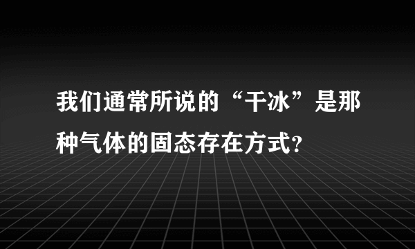 我们通常所说的“干冰”是那种气体的固态存在方式？