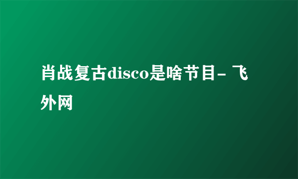 肖战复古disco是啥节目- 飞外网