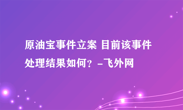 原油宝事件立案 目前该事件处理结果如何？-飞外网