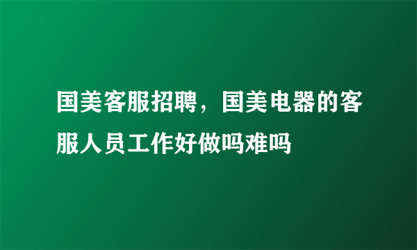 国美客服招聘，国美电器的客服人员工作好做吗难吗