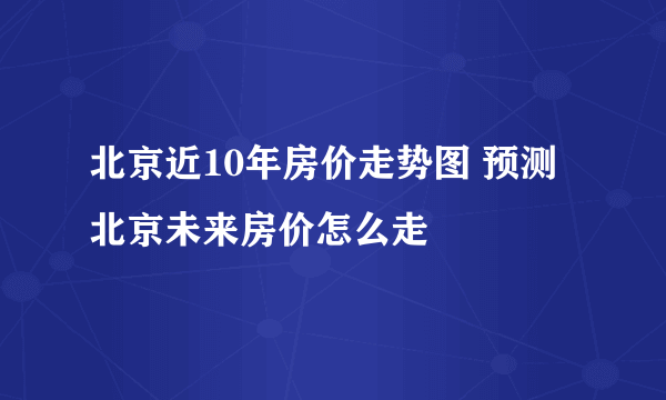 北京近10年房价走势图 预测北京未来房价怎么走