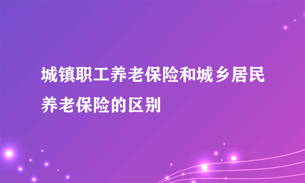 城镇职工养老保险和城乡居民养老保险的区别