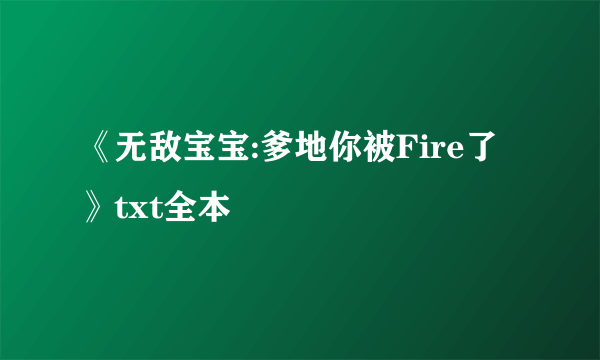 《无敌宝宝:爹地你被Fire了》txt全本