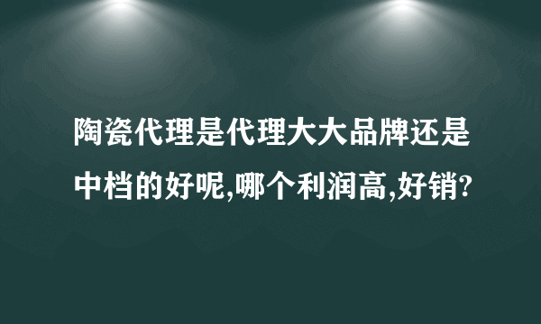 陶瓷代理是代理大大品牌还是中档的好呢,哪个利润高,好销?