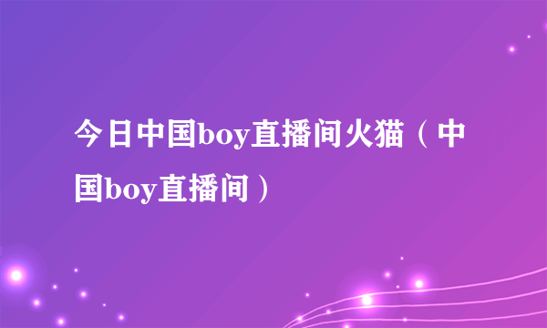 今日中国boy直播间火猫（中国boy直播间）