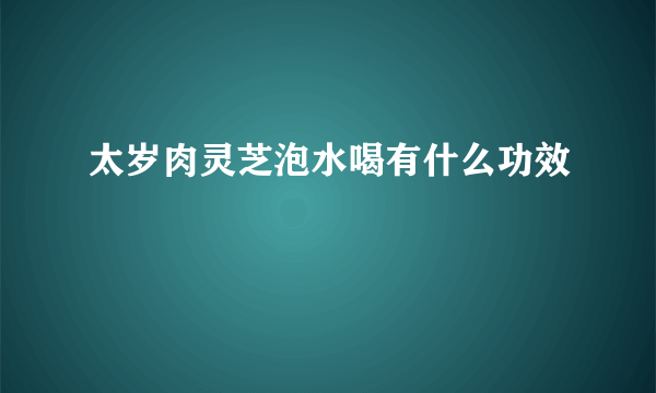 太岁肉灵芝泡水喝有什么功效