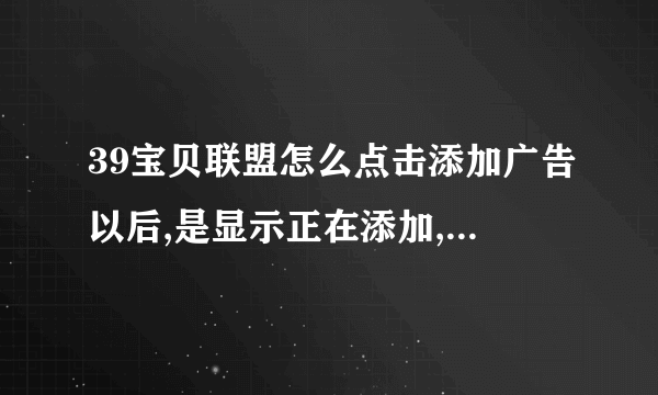 39宝贝联盟怎么点击添加广告以后,是显示正在添加,而且一直是这样的提示,没有成功添加,请问各位高手怎么办?