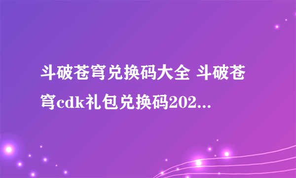 斗破苍穹兑换码大全 斗破苍穹cdk礼包兑换码2023年最新