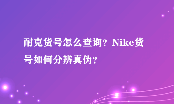 耐克货号怎么查询？Nike货号如何分辨真伪？