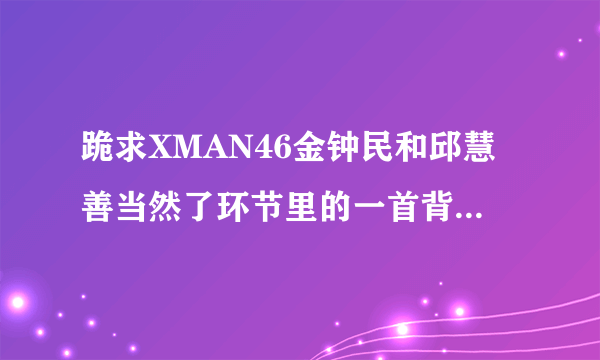 跪求XMAN46金钟民和邱慧善当然了环节里的一首背景音乐？