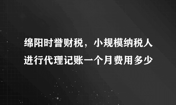 绵阳时誉财税，小规模纳税人进行代理记账一个月费用多少