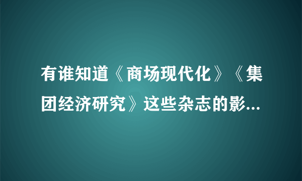 有谁知道《商场现代化》《集团经济研究》这些杂志的影响因子是多少啊？