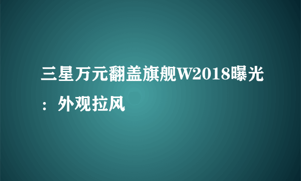 三星万元翻盖旗舰W2018曝光：外观拉风