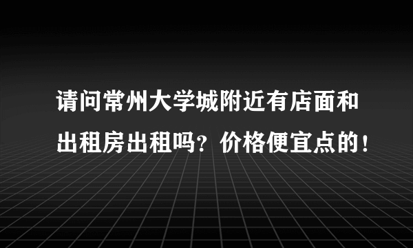 请问常州大学城附近有店面和出租房出租吗？价格便宜点的！