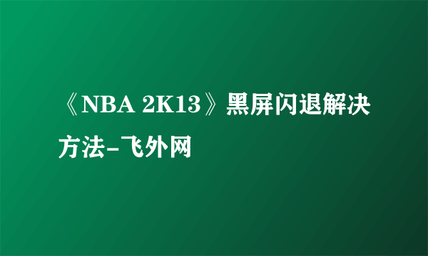 《NBA 2K13》黑屏闪退解决方法-飞外网