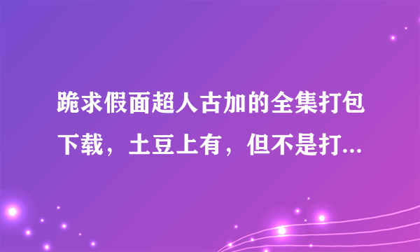 跪求假面超人古加的全集打包下载，土豆上有，但不是打包的，我要打包的