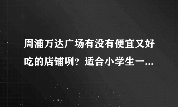 周浦万达广场有没有便宜又好吃的店铺咧？适合小学生一起吃的？急呀.