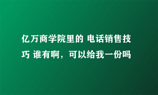 亿万商学院里的 电话销售技巧 谁有啊，可以给我一份吗