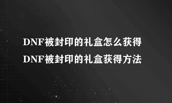 DNF被封印的礼盒怎么获得 DNF被封印的礼盒获得方法