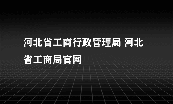 河北省工商行政管理局 河北省工商局官网