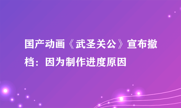 国产动画《武圣关公》宣布撤档：因为制作进度原因