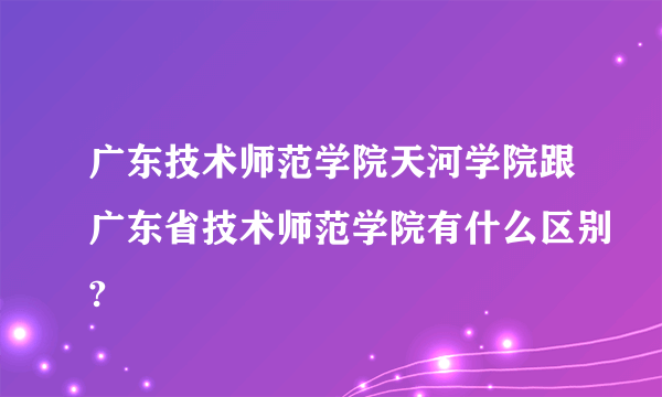 广东技术师范学院天河学院跟广东省技术师范学院有什么区别?