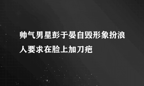 帅气男星彭于晏自毁形象扮浪人要求在脸上加刀疤