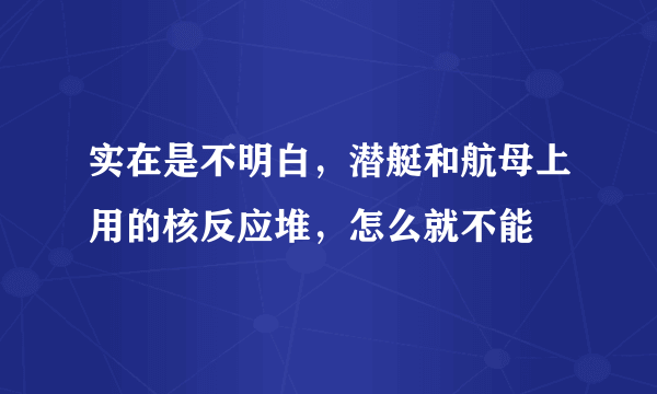 实在是不明白，潜艇和航母上用的核反应堆，怎么就不能