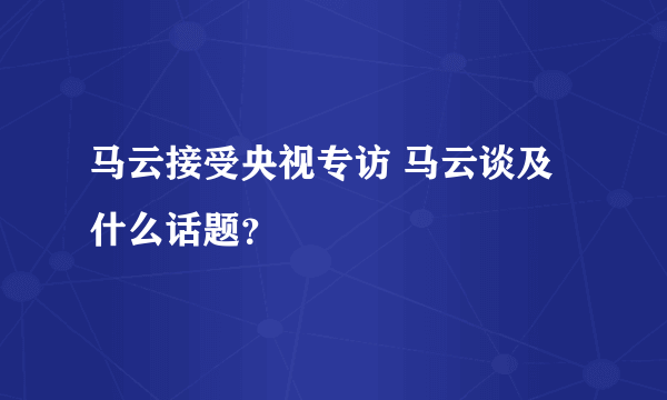 马云接受央视专访 马云谈及什么话题？