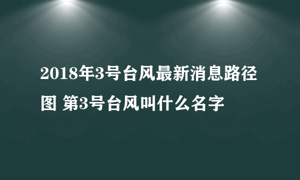 2018年3号台风最新消息路径图 第3号台风叫什么名字