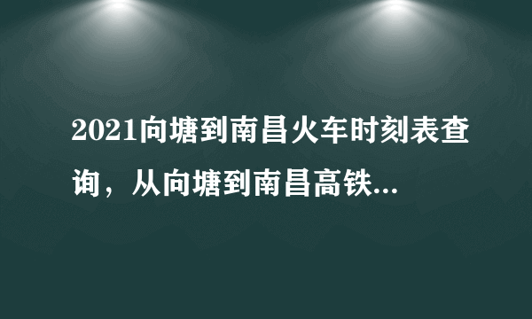 2021向塘到南昌火车时刻表查询，从向塘到南昌高铁火车最新消息