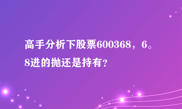 高手分析下股票600368，6。8进的抛还是持有？