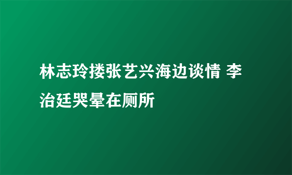 林志玲搂张艺兴海边谈情 李治廷哭晕在厕所