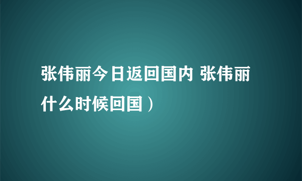 张伟丽今日返回国内 张伟丽什么时候回国）