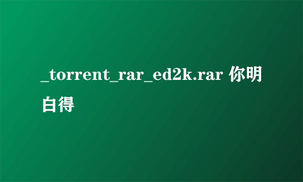 _torrent_rar_ed2k.rar 你明白得