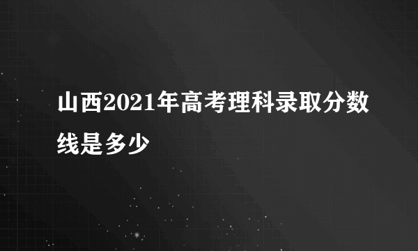 山西2021年高考理科录取分数线是多少