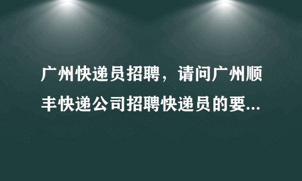 广州快递员招聘，请问广州顺丰快递公司招聘快递员的要求有哪些谢谢