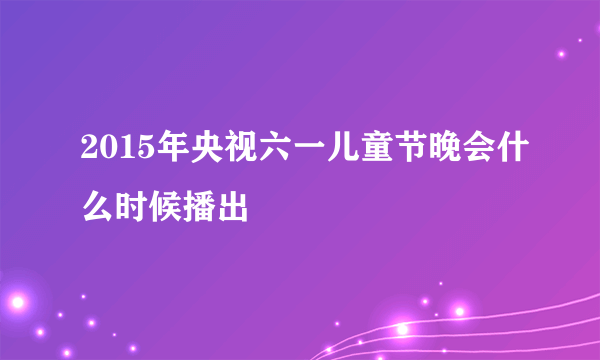 2015年央视六一儿童节晚会什么时候播出