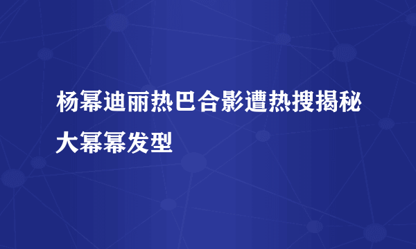 杨幂迪丽热巴合影遭热搜揭秘大幂幂发型