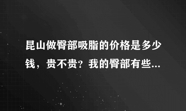 昆山做臀部吸脂的价格是多少钱，贵不贵？我的臀部有些...